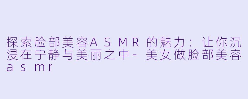探索脸部美容ASMR的魅力：让你沉浸在宁静与美丽之中-美女做脸部美容asmr