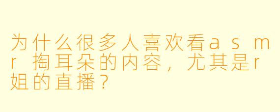 为什么很多人喜欢看asmr掏耳朵的内容,尤其是r姐的直播?