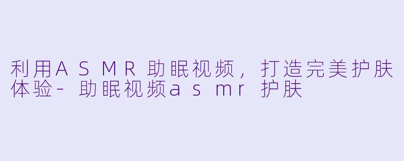 利用ASMR助眠视频，打造完美护肤体验-助眠视频asmr护肤