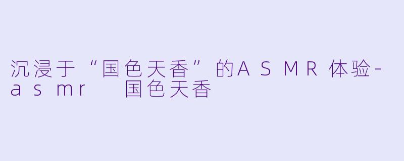 沉浸于“国色天香”的ASMR体验-asmr 国色天香