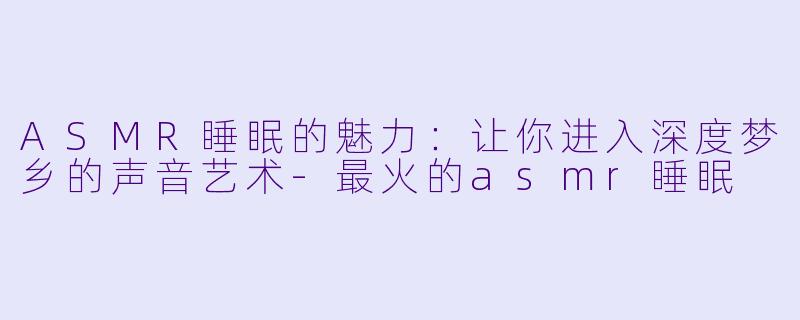 ASMR睡眠的魅力：让你进入深度梦乡的声音艺术-最火的asmr睡眠