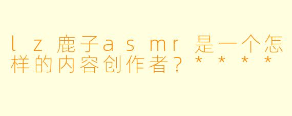 lz鹿子asmr是一个怎样的内容创作者？****