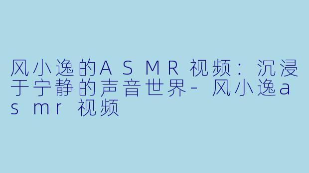 风小逸的ASMR视频：沉浸于宁静的声音世界-风小逸asmr视频