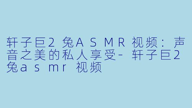 轩子巨2兔ASMR视频：声音之美的私人享受-轩子巨2兔asmr视频