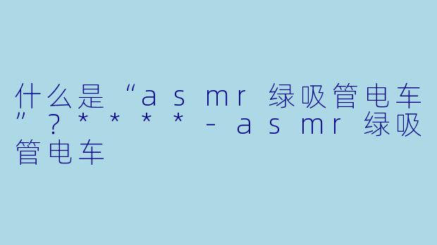 什么是“asmr绿吸管电车”?****