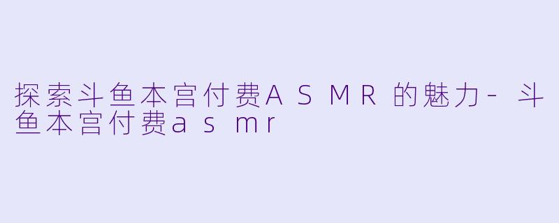 探索斗鱼本宫付费ASMR的魅力-斗鱼本宫付费asmr