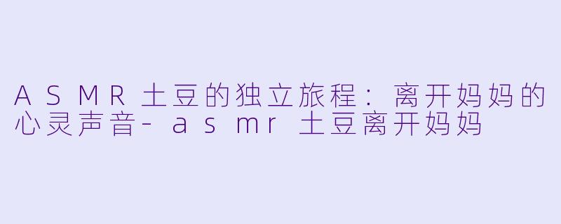 ASMR土豆的独立旅程：离开妈妈的心灵声音-asmr土豆离开妈妈