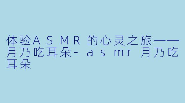 体验ASMR的心灵之旅——月乃吃耳朵