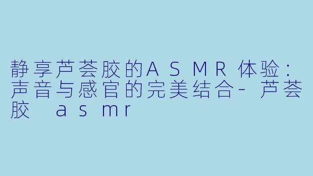 静享芦荟胶的ASMR体验:声音与感官的完美结合