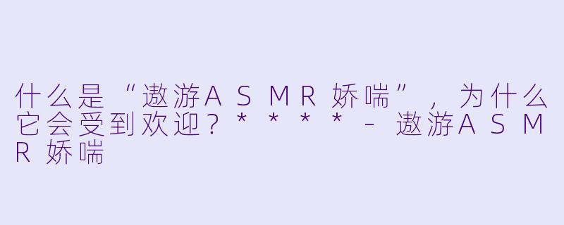 什么是“遨游ASMR娇喘”，为什么它会受到欢迎？****-遨游ASMR娇喘