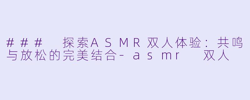 ### 探索ASMR双人体验：共鸣与放松的完美结合-asmr 双人