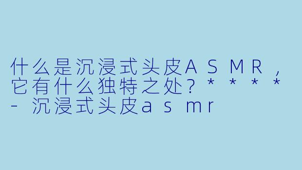 什么是沉浸式头皮ASMR,它有什么独特之处?****