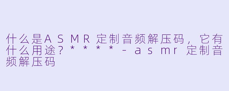 什么是ASMR定制音频解压码,它有什么用途?****