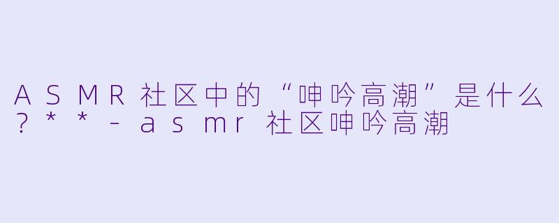 ASMR社区中的“呻吟高潮”是什么?**