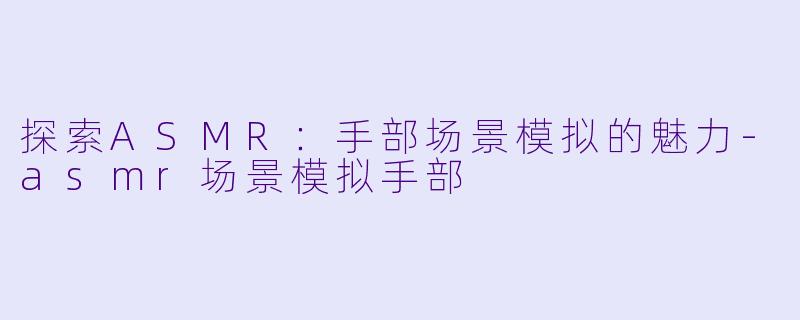 探索ASMR：手部场景模拟的魅力-asmr场景模拟手部