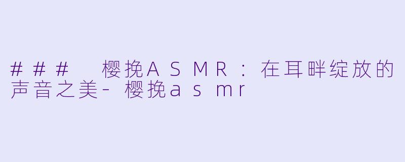 ### 樱挽ASMR：在耳畔绽放的声音之美-樱挽asmr