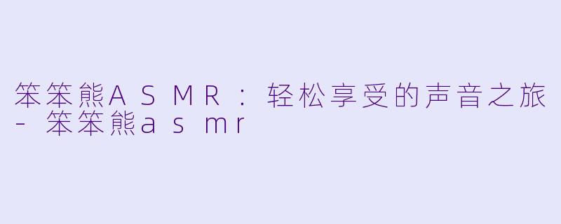 笨笨熊ASMR：轻松享受的声音之旅-笨笨熊asmr