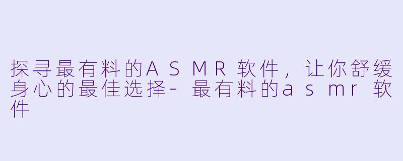 探寻最有料的ASMR软件，让你舒缓身心的最佳选择-最有料的asmr软件
