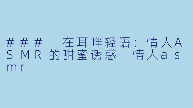 ### 在耳畔轻语：情人ASMR的甜蜜诱惑-情人asmr