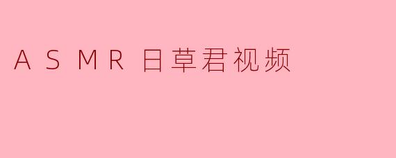 ASMR日草君的视频有哪些特点?****