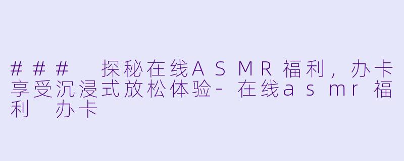 ### 探秘在线ASMR福利,办卡享受沉浸式放松体验