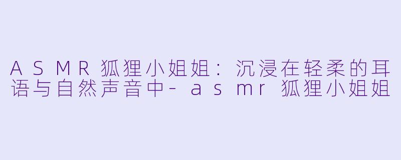 ASMR狐狸小姐姐:沉浸在轻柔的耳语与自然声音中