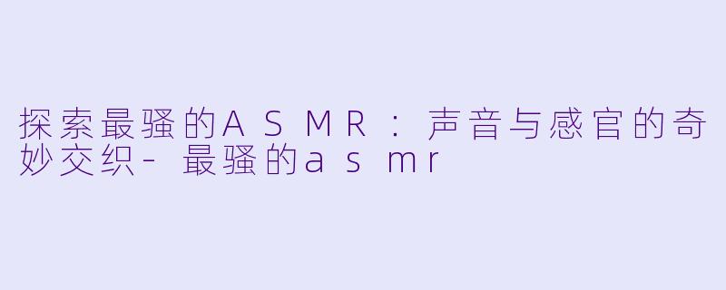 探索最骚的ASMR：声音与感官的奇妙交织-最骚的asmr