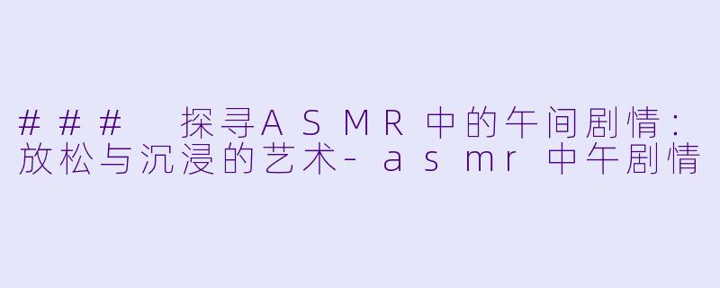 ### 探寻ASMR中的午间剧情：放松与沉浸的艺术-asmr中午剧情