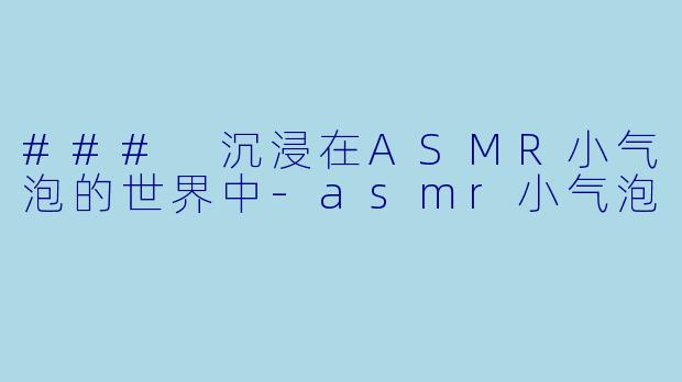 ### 沉浸在ASMR小气泡的世界中-asmr小气泡