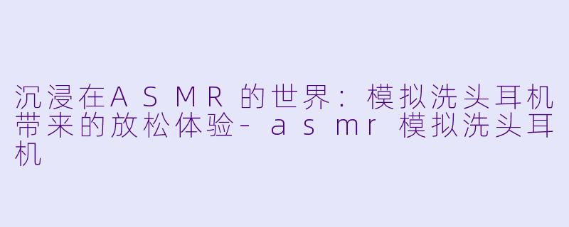 沉浸在ASMR的世界：模拟洗头耳机带来的放松体验-asmr模拟洗头耳机