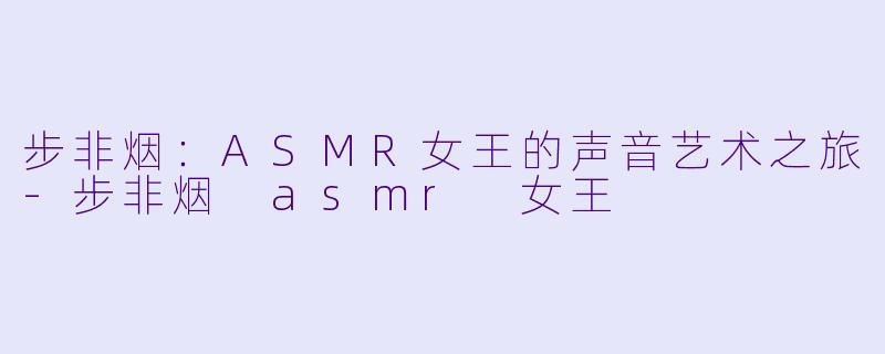 步非烟：ASMR女王的声音艺术之旅-步非烟 asmr 女王