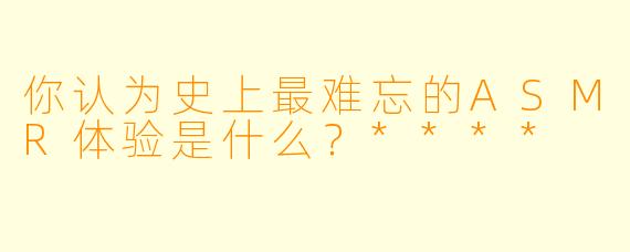 你认为史上最难忘的ASMR体验是什么?****
