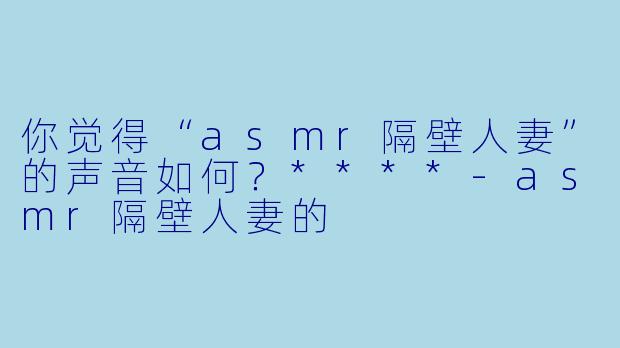 你觉得“asmr隔壁人妻”的声音如何？****