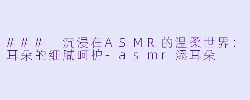 ### 沉浸在ASMR的温柔世界：耳朵的细腻呵护-asmr添耳朵