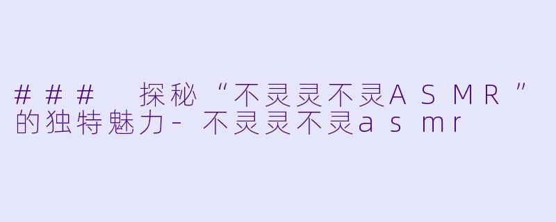 ### 探秘“不灵灵不灵ASMR”的独特魅力-不灵灵不灵asmr