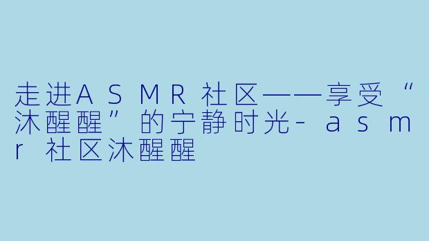 走进ASMR社区——享受“沐醒醒”的宁静时光-asmr社区沐醒醒