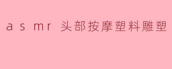 什么是ASMR头部按摩塑料雕塑,它有什么特点?