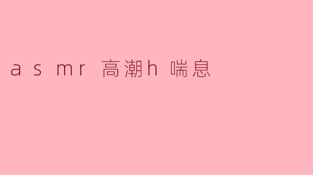 什么是ASMR高潮h喘息,它有什么独特之处?