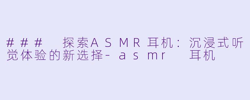 ### 探索ASMR耳机：沉浸式听觉体验的新选择-asmr 耳机