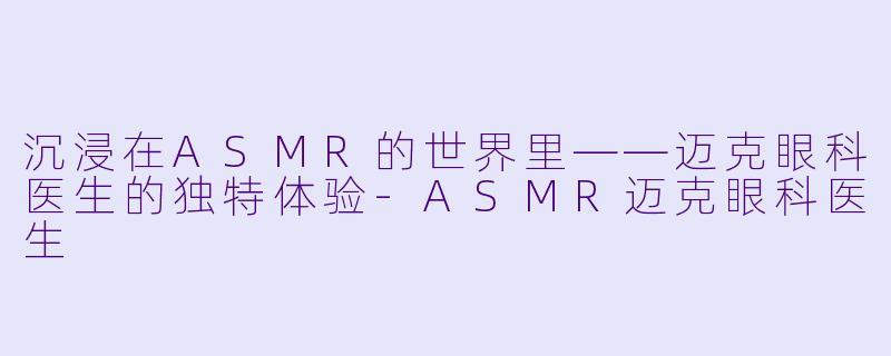沉浸在ASMR的世界里——迈克眼科医生的独特体验-ASMR迈克眼科医生