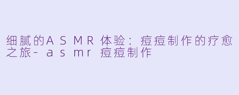 细腻的ASMR体验：痘痘制作的疗愈之旅-asmr痘痘制作