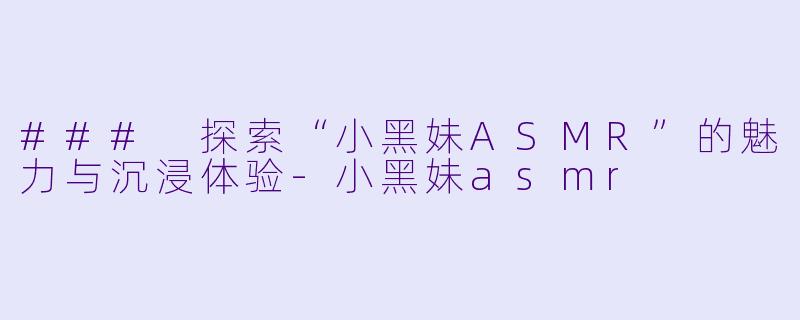 ### 探索“小黑妹ASMR”的魅力与沉浸体验-小黑妹asmr