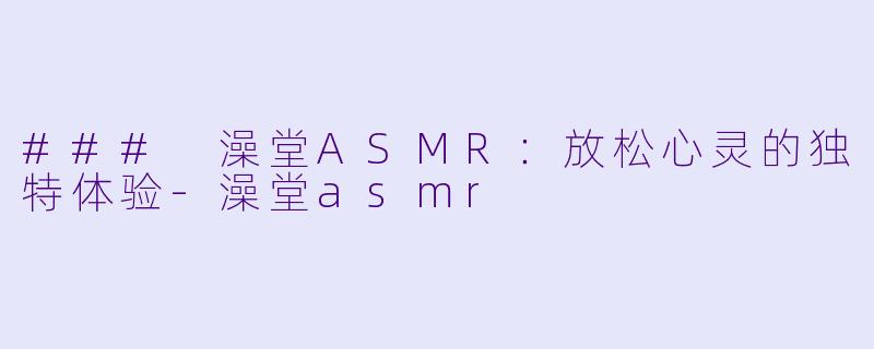 ### 澡堂ASMR：放松心灵的独特体验-澡堂asmr