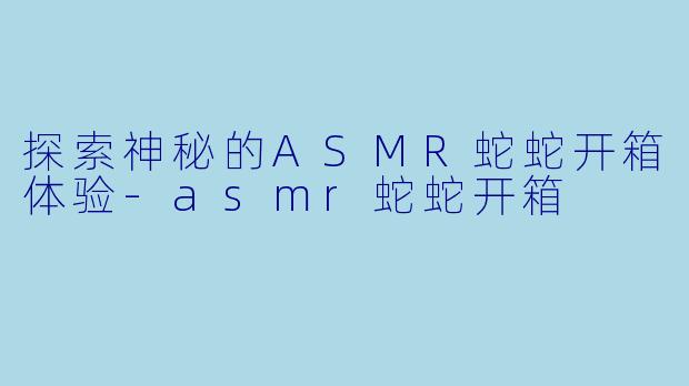 探索神秘的ASMR蛇蛇开箱体验