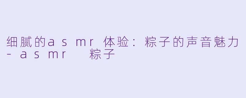 细腻的asmr体验：粽子的声音魅力-asmr 粽子