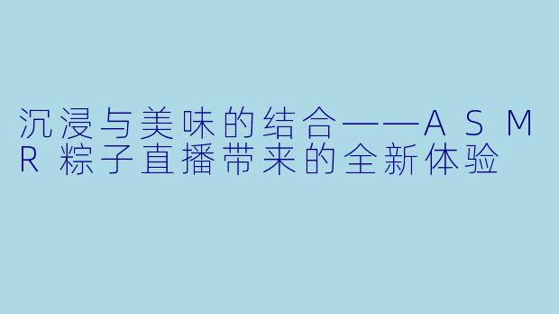 沉浸与美味的结合——ASMR粽子直播带来的全新体验