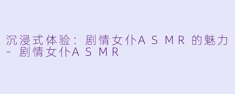 沉浸式体验：剧情女仆ASMR的魅力-剧情女仆ASMR