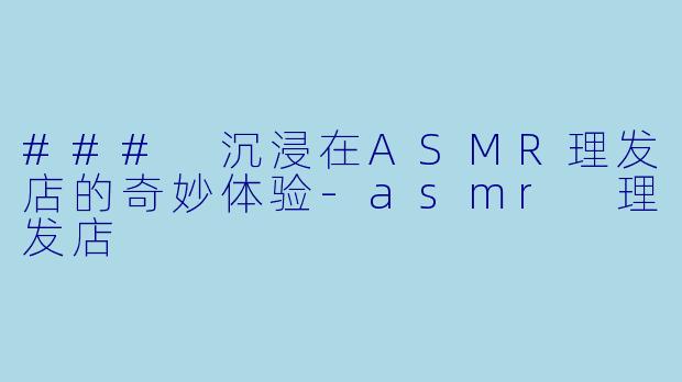 ### 沉浸在ASMR理发店的奇妙体验-asmr 理发店