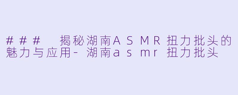 ### 揭秘湖南ASMR扭力批头的魅力与应用-湖南asmr扭力批头