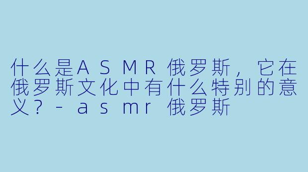 什么是ASMR俄罗斯,它在俄罗斯文化中有什么特别的意义?